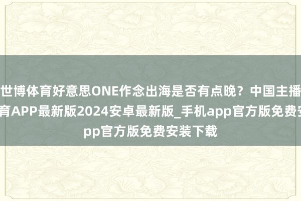 世博体育好意思ONE作念出海是否有点晚？中国主播-世博体育APP最新版2024安卓最新版_手机app官方版免费安装下载