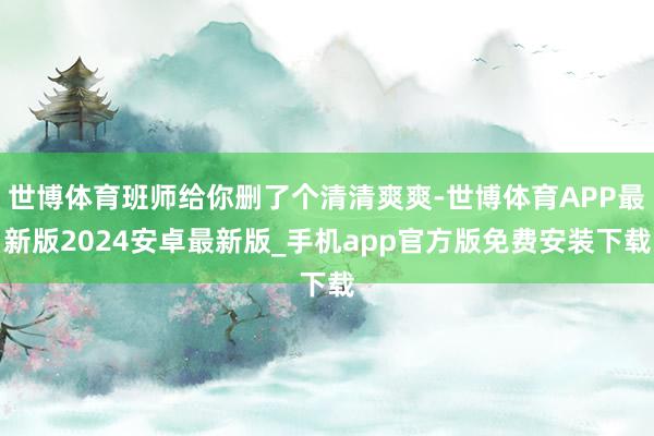 世博体育班师给你删了个清清爽爽-世博体育APP最新版2024安卓最新版_手机app官方版免费安装下载