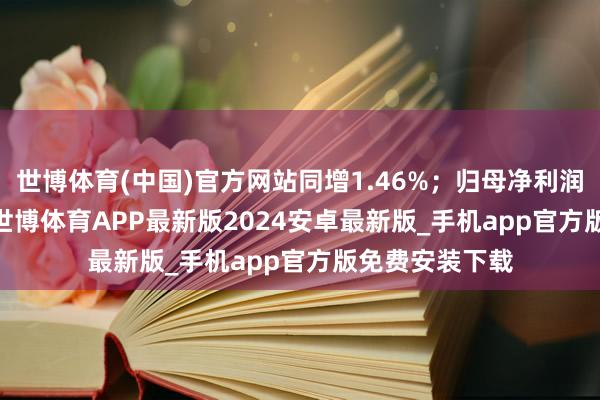 世博体育(中国)官方网站同增1.46%;归母净利润3076.3万元-世博体育APP最新版2024安卓最新版_手机app官方版免费安装下载