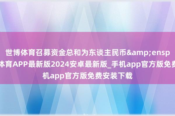 世博体育召募资金总和为东谈主民币 33-世博体育APP最新版2024安卓最新版_手机app官方版免费安装下载