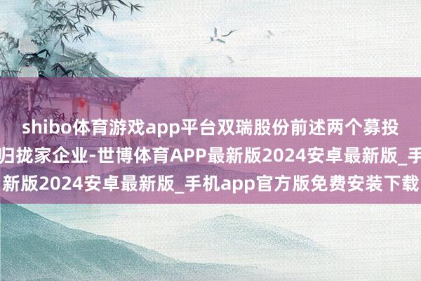 shibo体育游戏app平台双瑞股份前述两个募投项指标环评编制单元系归拢家企业-世博体育APP最新版2024安卓最新版_手机app官方版免费安装下载