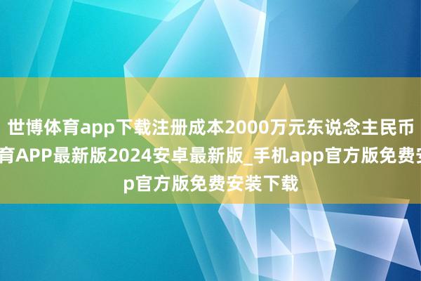 世博体育app下载注册成本2000万元东说念主民币-世博体育APP最新版2024安卓最新版_手机app官方版免费安装下载