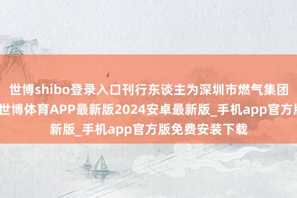 世博shibo登录入口刊行东谈主为深圳市燃气集团股份有限公司-世博体育APP最新版2024安卓最新版_手机app官方版免费安装下载