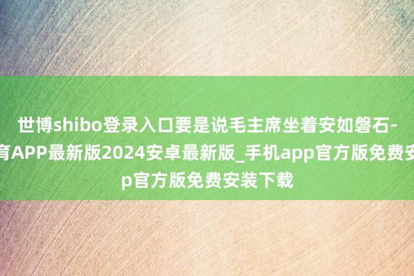 世博shibo登录入口要是说毛主席坐着安如磐石-世博体育APP最新版2024安卓最新版_手机app官方版免费安装下载
