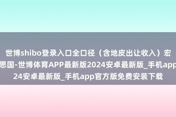 世博shibo登录入口全口径（含地皮出让收入）宏不雅税负则高于好意思国-世博体育APP最新版2024安卓最新版_手机app官方版免费安装下载
