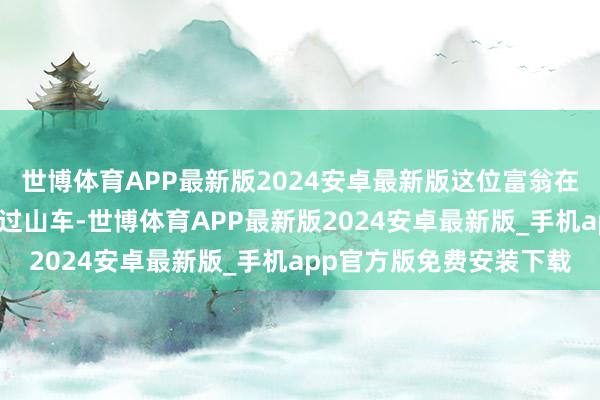 世博体育APP最新版2024安卓最新版这位富翁在这近两年时刻里坐上了过山车-世博体育APP最新版2024安卓最新版_手机app官方版免费安装下载