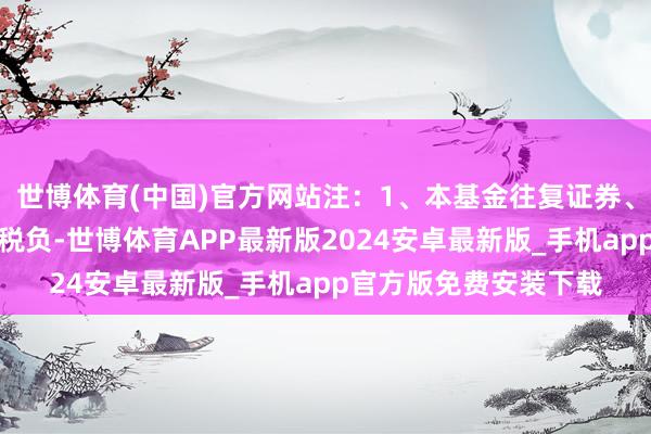 世博体育(中国)官方网站注:1、本基金往复证券、基金等产生的用度和税负-世博体育APP最新版2024安卓最新版_手机app官方版免费安装下载