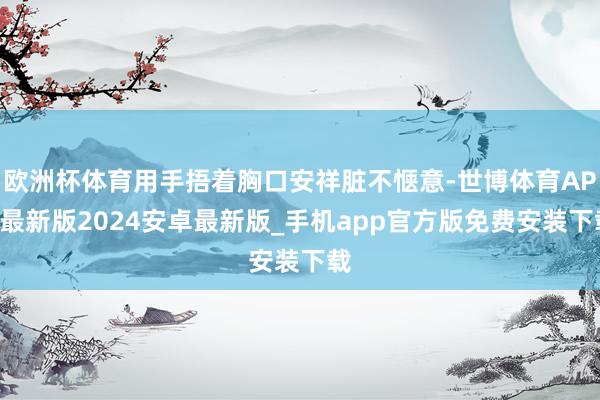 欧洲杯体育用手捂着胸口安祥脏不惬意-世博体育APP最新版2024安卓最新版_手机app官方版免费安装下载