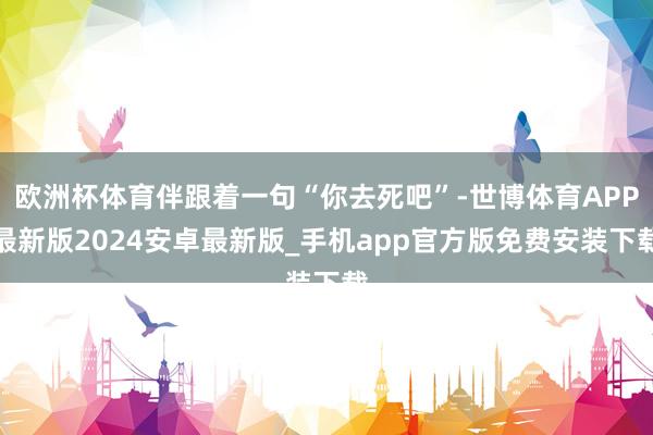 欧洲杯体育伴跟着一句“你去死吧”-世博体育APP最新版2024安卓最新版_手机app官方版免费安装下载