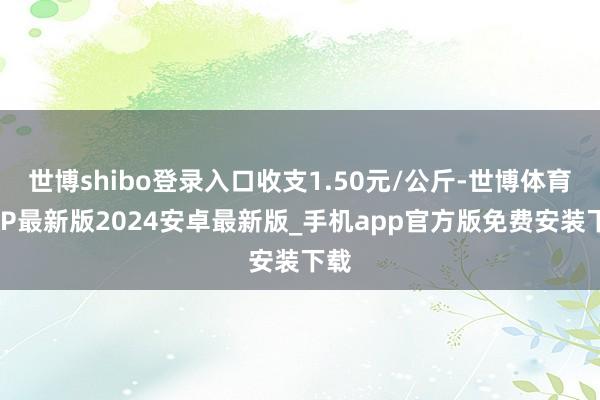 世博shibo登录入口收支1.50元/公斤-世博体育APP最新版2024安卓最新版_手机app官方版免费安装下载