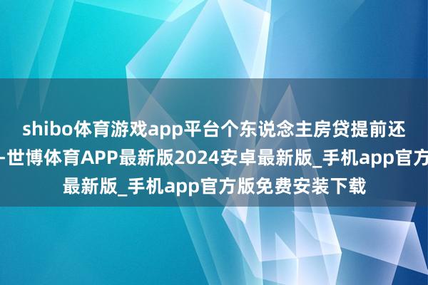 shibo体育游戏app平台个东说念主房贷提前还款时局显著减少-世博体育APP最新版2024安卓最新版_手机app官方版免费安装下载