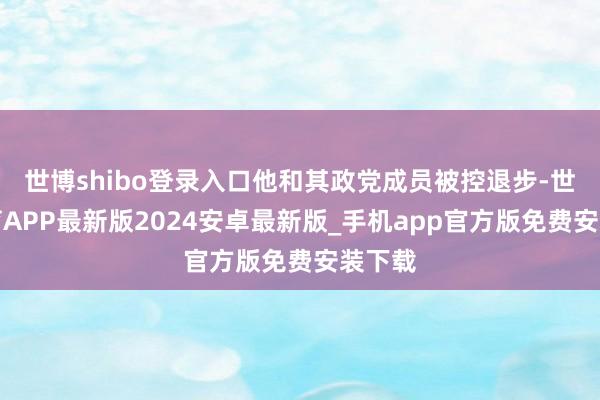 世博shibo登录入口他和其政党成员被控退步-世博体育APP最新版2024安卓最新版_手机app官方版免费安装下载