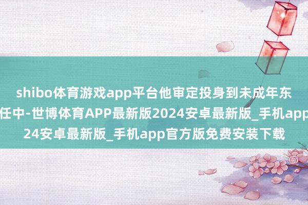 shibo体育游戏app平台他审定投身到未成年东说念主保护与教授责任中-世博体育APP最新版2024安卓最新版_手机app官方版免费安装下载