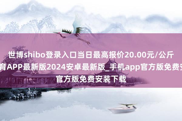 世博shibo登录入口当日最高报价20.00元/公斤-世博体育APP最新版2024安卓最新版_手机app官方版免费安装下载