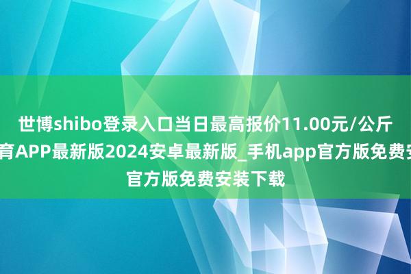 世博shibo登录入口当日最高报价11.00元/公斤-世博体育APP最新版2024安卓最新版_手机app官方版免费安装下载