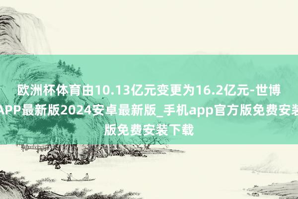 欧洲杯体育由10.13亿元变更为16.2亿元-世博体育APP最新版2024安卓最新版_手机app官方版免费安装下载