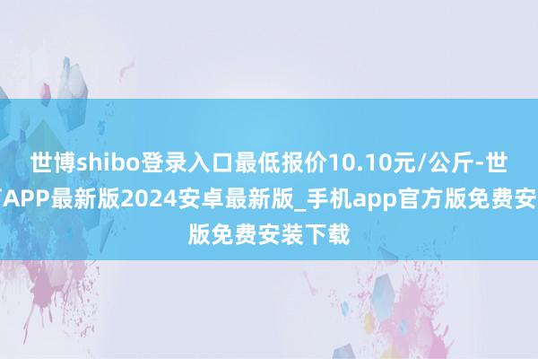 世博shibo登录入口最低报价10.10元/公斤-世博体育APP最新版2024安卓最新版_手机app官方版免费安装下载