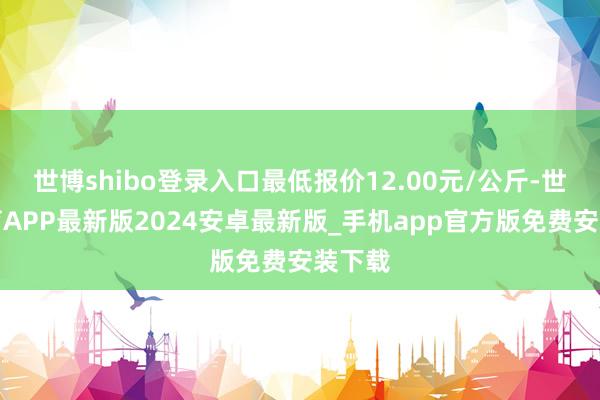世博shibo登录入口最低报价12.00元/公斤-世博体育APP最新版2024安卓最新版_手机app官方版免费安装下载