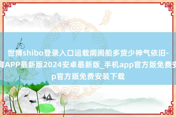 世博shibo登录入口运载阛阓船多货少神气依旧-世博体育APP最新版2024安卓最新版_手机app官方版免费安装下载