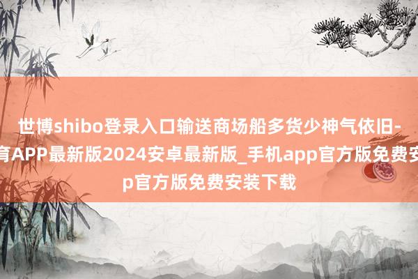 世博shibo登录入口输送商场船多货少神气依旧-世博体育APP最新版2024安卓最新版_手机app官方版免费安装下载