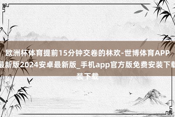欧洲杯体育提前15分钟交卷的林欢-世博体育APP最新版2024安卓最新版_手机app官方版免费安装下载