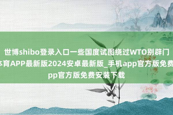 世博shibo登录入口一些国度试图绕过WTO别辟门户-世博体育APP最新版2024安卓最新版_手机app官方版免费安装下载