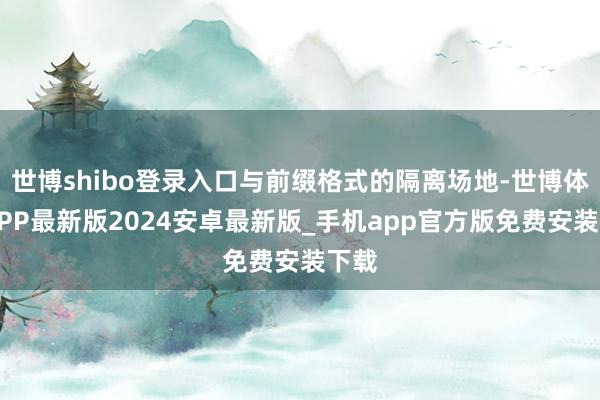世博shibo登录入口与前缀格式的隔离场地-世博体育APP最新版2024安卓最新版_手机app官方版免费安装下载