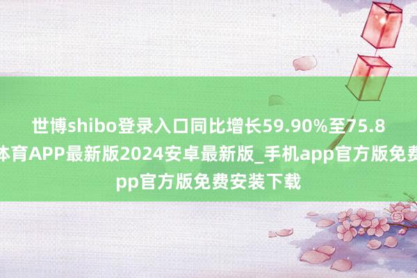 世博shibo登录入口同比增长59.90%至75.89%-世博体育APP最新版2024安卓最新版_手机app官方版免费安装下载