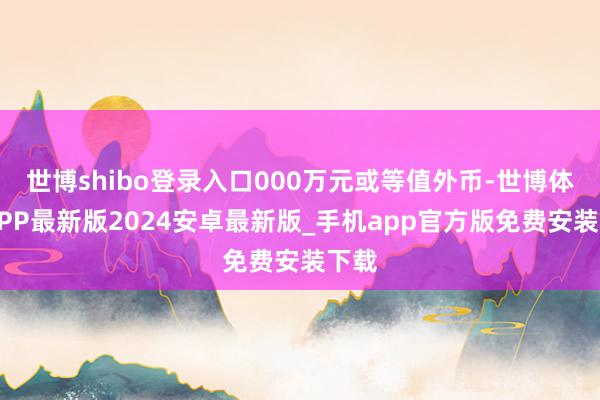 世博shibo登录入口000万元或等值外币-世博体育APP最新版2024安卓最新版_手机app官方版免费安装下载