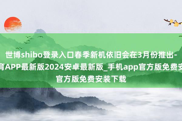 世博shibo登录入口春季新机依旧会在3月份推出-世博体育APP最新版2024安卓最新版_手机app官方版免费安装下载