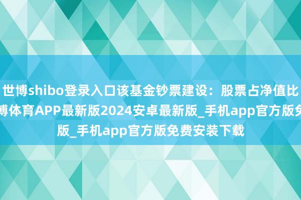 世博shibo登录入口该基金钞票建设：股票占净值比76.39%-世博体育APP最新版2024安卓最新版_手机app官方版免费安装下载