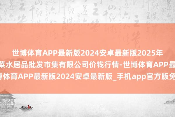 世博体育APP最新版2024安卓最新版2025年2月24日青岛市城阳蔬菜水居品批发市集有限公司价钱行情-世博体育APP最新版2024安卓最新版_手机app官方版免费安装下载