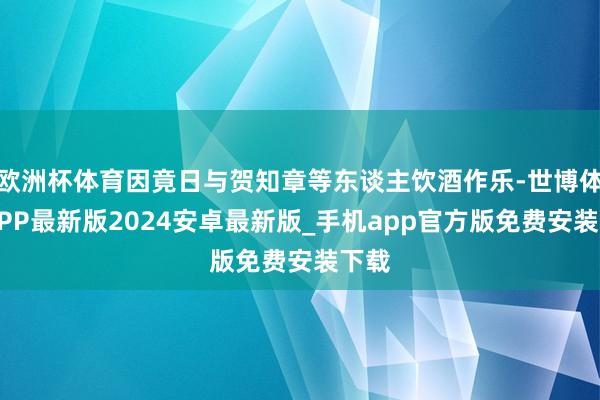 欧洲杯体育因竟日与贺知章等东谈主饮酒作乐-世博体育APP最新版2024安卓最新版_手机app官方版免费安装下载