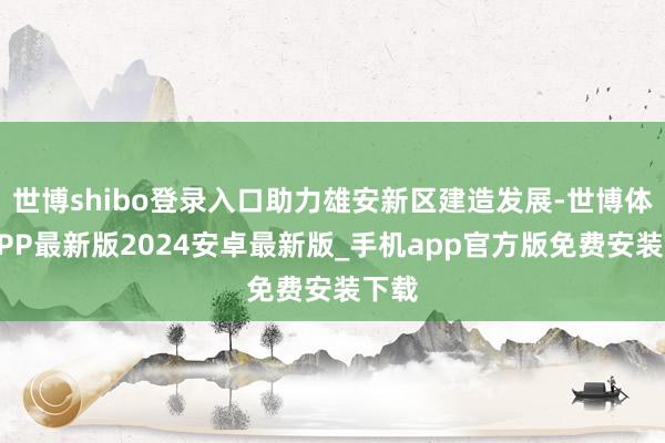 世博shibo登录入口助力雄安新区建造发展-世博体育APP最新版2024安卓最新版_手机app官方版免费安装下载