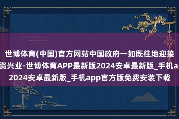 世博体育(中国)官方网站中国政府一如既往地迎接全国列国企业来华投资兴业-世博体育APP最新版2024安卓最新版_手机app官方版免费安装下载