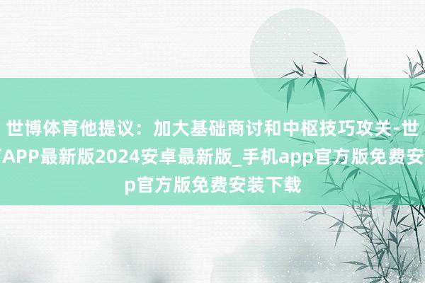 世博体育他提议：加大基础商讨和中枢技巧攻关-世博体育APP最新版2024安卓最新版_手机app官方版免费安装下载