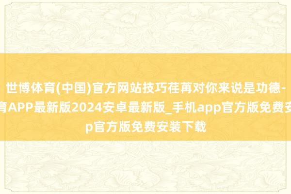 世博体育(中国)官方网站技巧荏苒对你来说是功德-世博体育APP最新版2024安卓最新版_手机app官方版免费安装下载