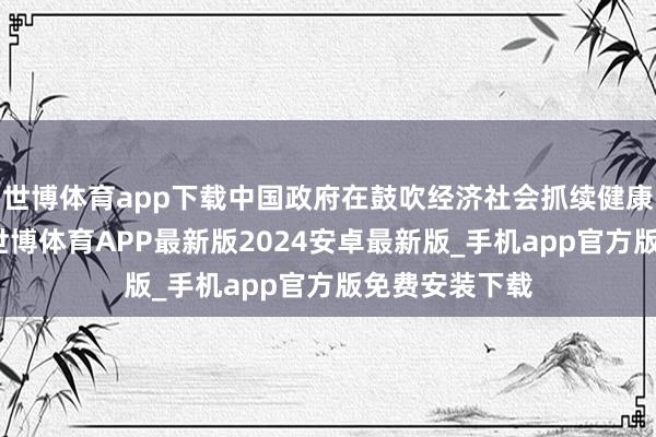 世博体育app下载中国政府在鼓吹经济社会抓续健康发展的同期-世博体育APP最新版2024安卓最新版_手机app官方版免费安装下载