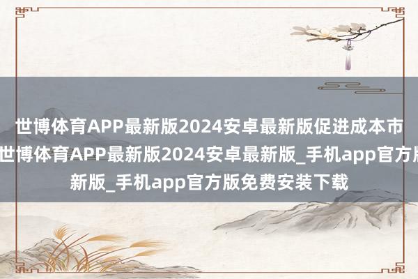 世博体育APP最新版2024安卓最新版促进成本市集高质料发展-世博体育APP最新版2024安卓最新版_手机app官方版免费安装下载