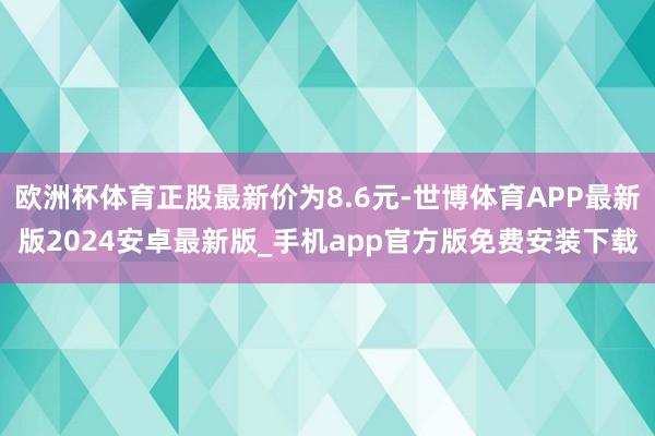 欧洲杯体育正股最新价为8.6元-世博体育APP最新版2024安卓最新版_手机app官方版免费安装下载