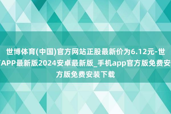 世博体育(中国)官方网站正股最新价为6.12元-世博体育APP最新版2024安卓最新版_手机app官方版免费安装下载