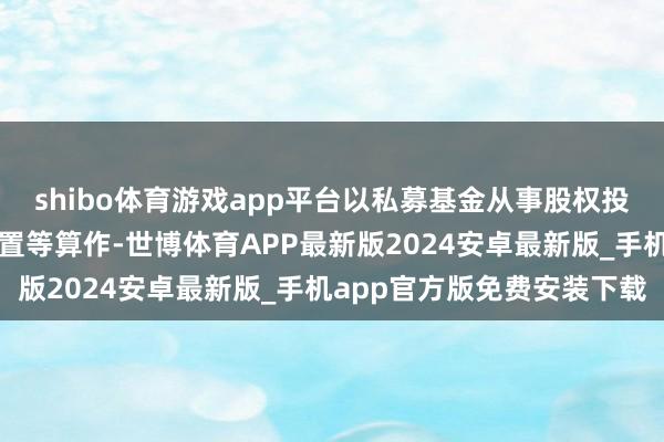 shibo体育游戏app平台以私募基金从事股权投资、投资处置、钞票处置等算作-世博体育APP最新版2024安卓最新版_手机app官方版免费安装下载