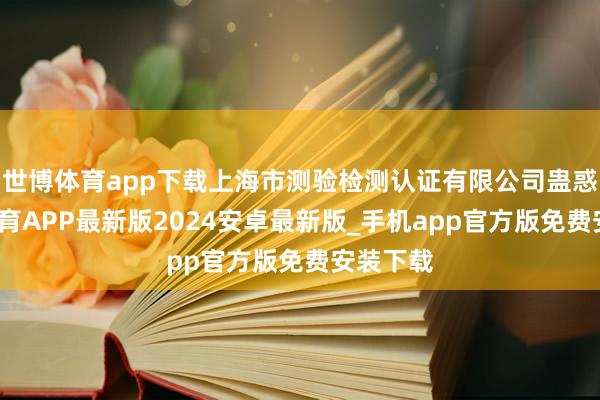 世博体育app下载上海市测验检测认证有限公司蛊惑-世博体育APP最新版2024安卓最新版_手机app官方版免费安装下载