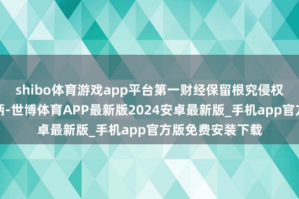 shibo体育游戏app平台第一财经保留根究侵权者法律株连的权柄-世博体育APP最新版2024安卓最新版_手机app官方版免费安装下载