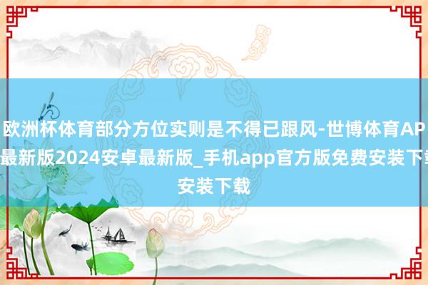 欧洲杯体育部分方位实则是不得已跟风-世博体育APP最新版2024安卓最新版_手机app官方版免费安装下载