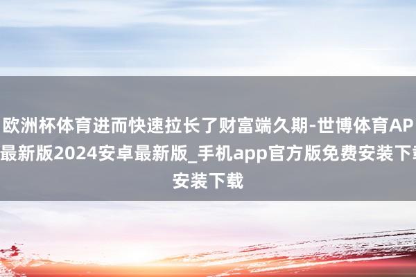 欧洲杯体育进而快速拉长了财富端久期-世博体育APP最新版2024安卓最新版_手机app官方版免费安装下载