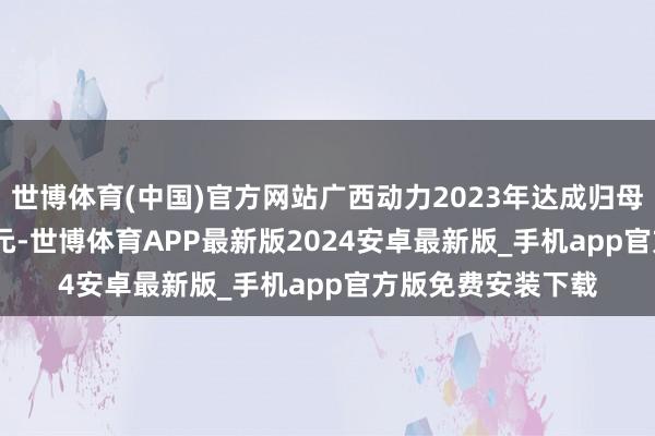 世博体育(中国)官方网站广西动力2023年达成归母净利润165.58万元-世博体育APP最新版2024安卓最新版_手机app官方版免费安装下载