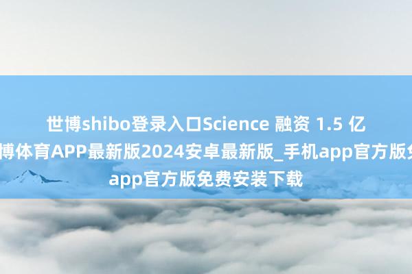 世博shibo登录入口Science 融资 1.5 亿好意思元-世博体育APP最新版2024安卓最新版_手机app官方版免费安装下载