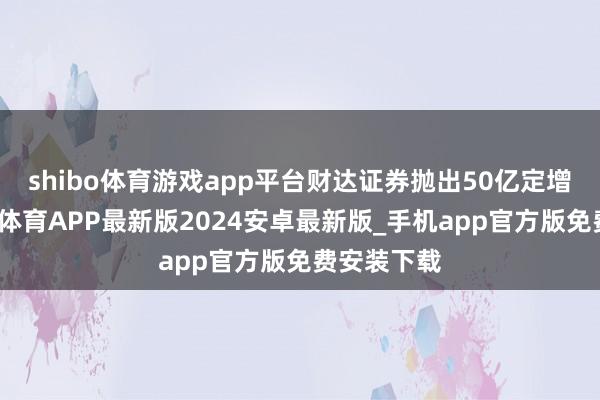 shibo体育游戏app平台财达证券抛出50亿定增谋划-世博体育APP最新版2024安卓最新版_手机app官方版免费安装下载