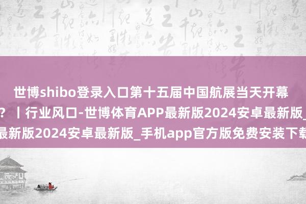 世博shibo登录入口第十五届中国航展当天开幕 航空航天板块行将升空？丨行业风口-世博体育APP最新版2024安卓最新版_手机app官方版免费安装下载